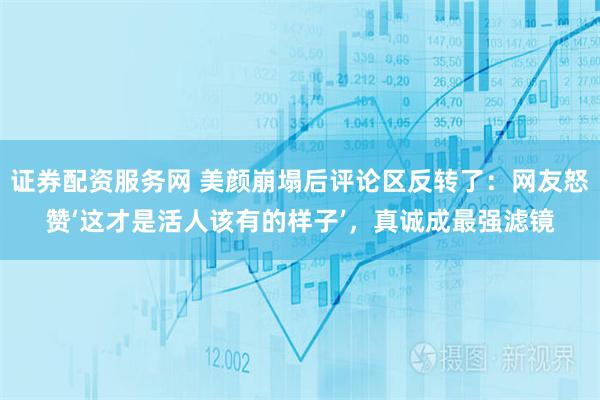 证券配资服务网 美颜崩塌后评论区反转了：网友怒赞‘这才是活人该有的样子’，真诚成最强滤镜