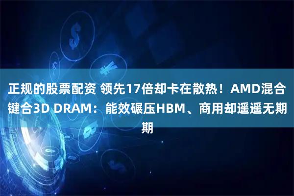 正规的股票配资 领先17倍却卡在散热！AMD混合键合3D DRAM：能效碾压HBM、商用却遥遥无期