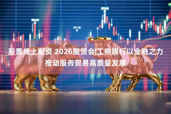 股票线上配资 2026服贸会|工商银行以金融之力推动服务贸易高质量发展