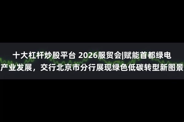 十大杠杆炒股平台 2026服贸会|赋能首都绿电产业发展，交行北京市分行展现绿色低碳转型新图景