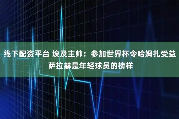 线下配资平台 埃及主帅：参加世界杯令哈姆扎受益 萨拉赫是年轻球员的榜样