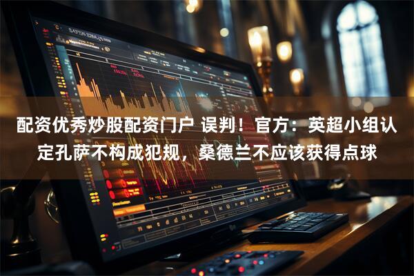 配资优秀炒股配资门户 误判！官方：英超小组认定孔萨不构成犯规，桑德兰不应该获得点球