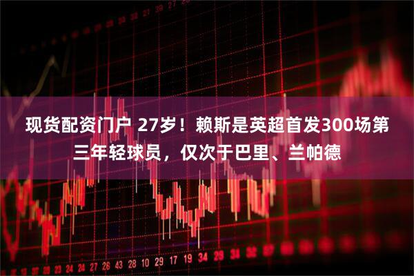 现货配资门户 27岁！赖斯是英超首发300场第三年轻球员，仅次于巴里、兰帕德